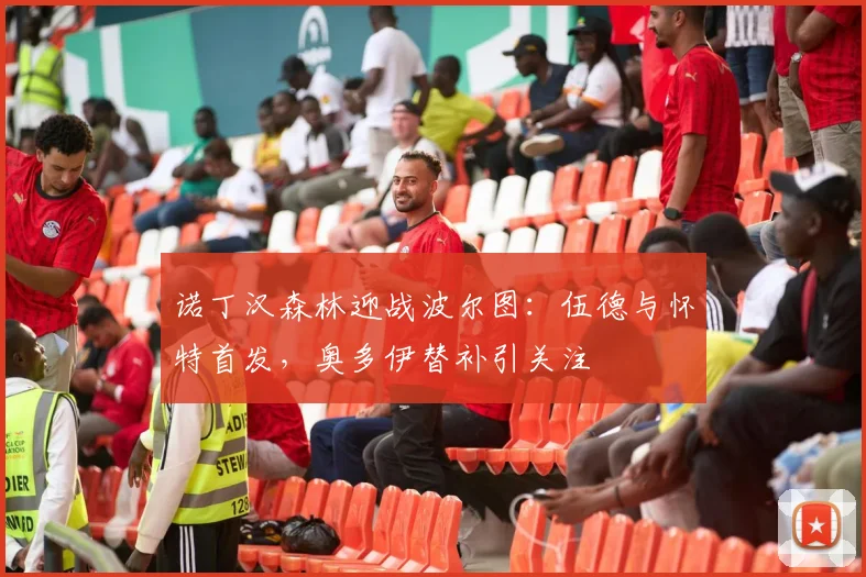 诺丁汉森林迎战波尔图:伍德与怀特首发,奥多伊替补引关注