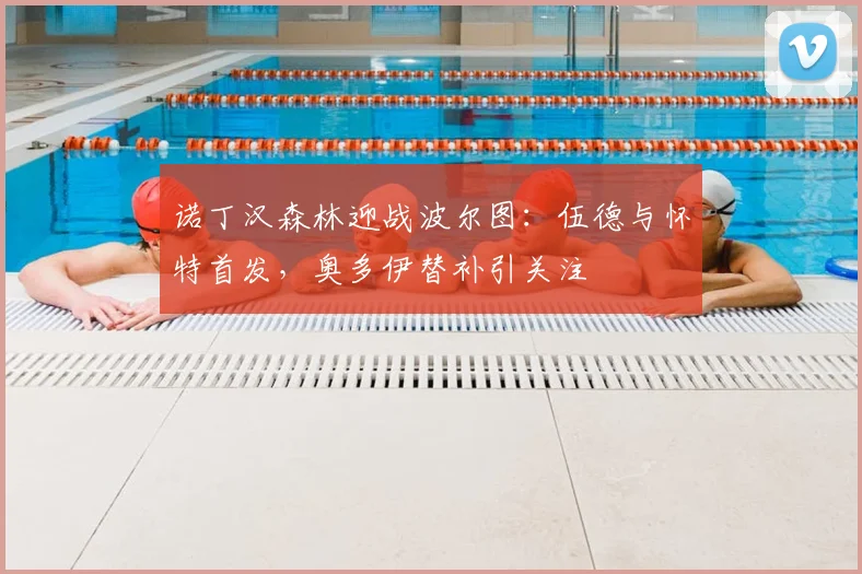诺丁汉森林迎战波尔图:伍德与怀特首发,奥多伊替补引关注