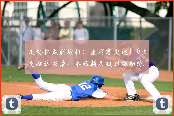 足协杯最新战报:上海赛更达1-0力克延边龙鼎,和韶麟关键进球助球队晋级