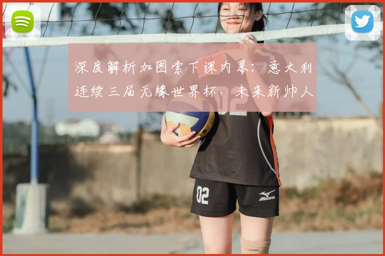 深度解析加图索下课内幕:意大利连续三届无缘世界杯,未来新帅人选与复兴之路探讨