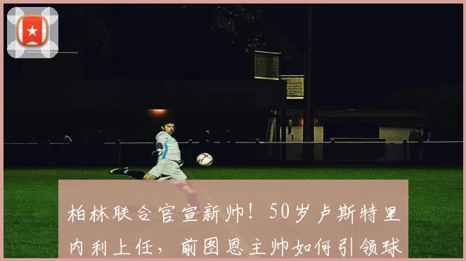 柏林联合官宣新帅!50岁卢斯特里内利上任,前图恩主帅如何引领球队?