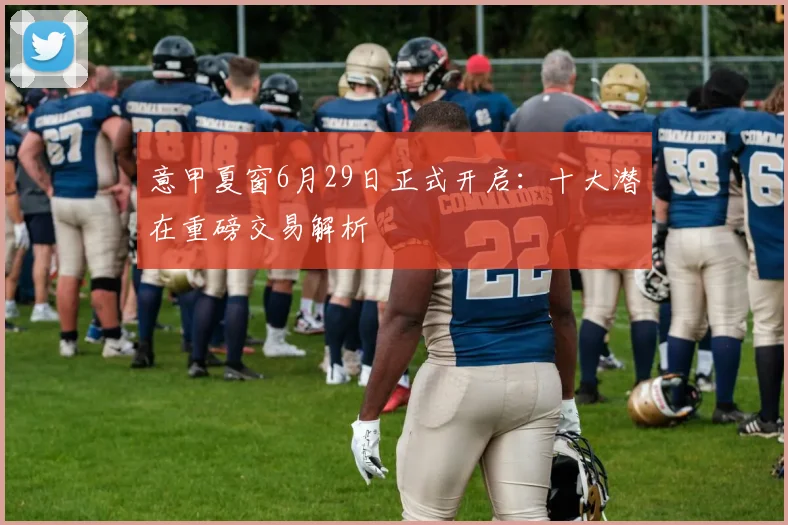 意甲夏窗6月29日正式开启：十大潜在重磅交易解析