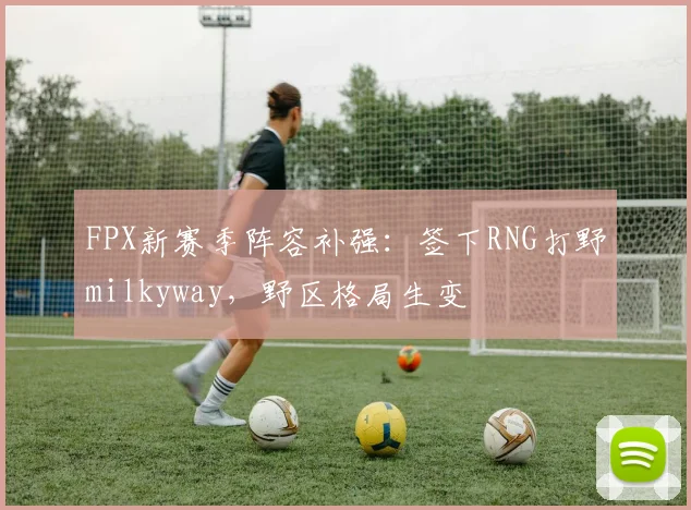 FPX新赛季阵容补强:签下RNG打野milkyway,野区格局生变