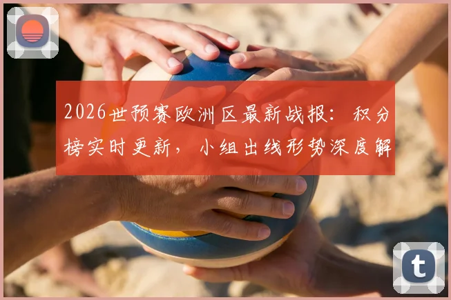 2026世预赛欧洲区最新战报：积分榜实时更新，小组出线形势深度解读