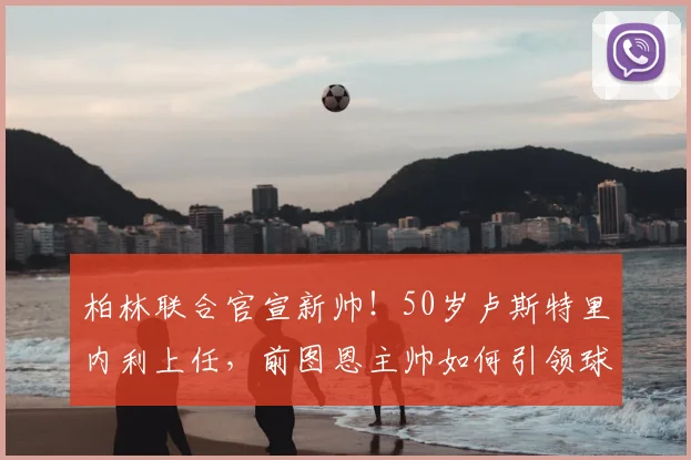 柏林联合官宣新帅!50岁卢斯特里内利上任,前图恩主帅如何引领球队?