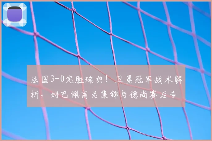 法国3-0完胜瑞典!卫冕冠军战术解析,姆巴佩高光集锦与德尚赛后专访回顾
