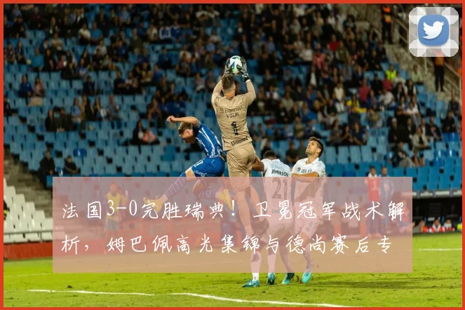 法国3-0完胜瑞典!卫冕冠军战术解析,姆巴佩高光集锦与德尚赛后专访回顾