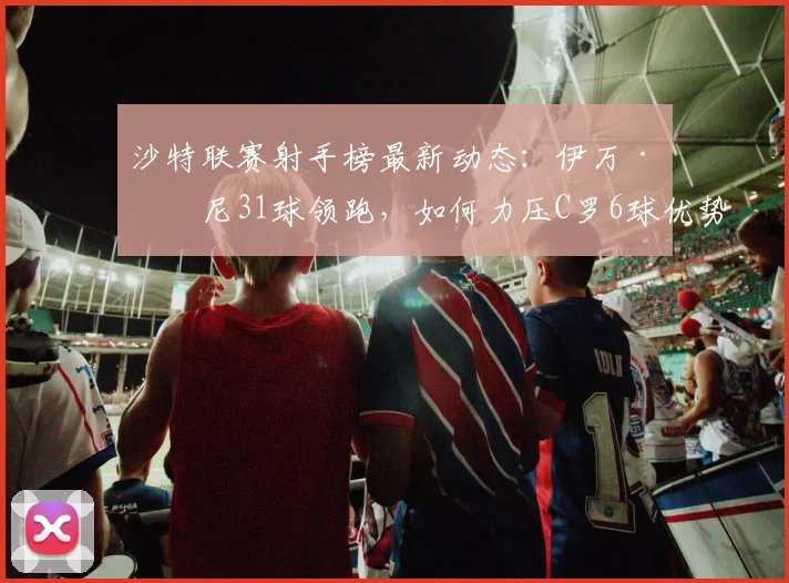 沙特联赛射手榜最新动态:伊万·托尼31球领跑,如何力压C罗6球优势?