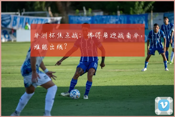 非洲杯焦点战:佛得角迎战南非,谁能出线?